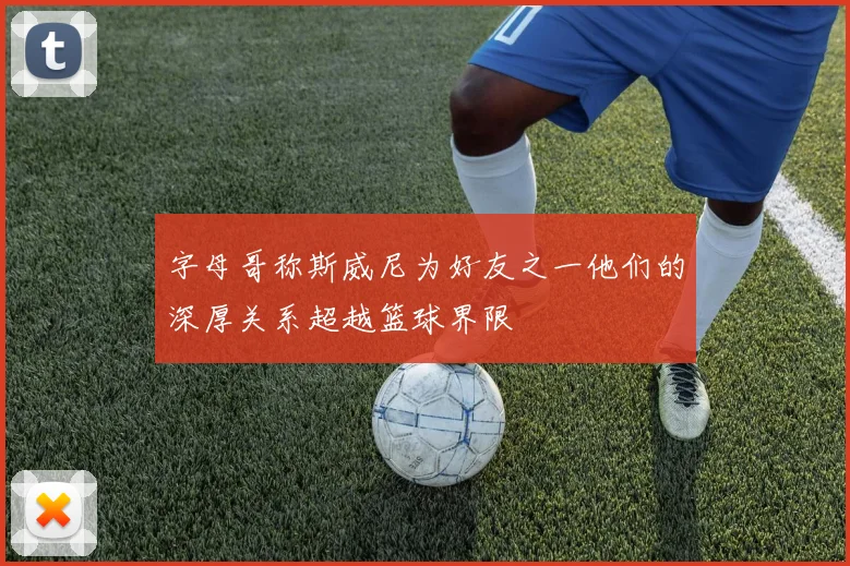 字母哥称斯威尼为好友之一他们的深厚关系超越篮球界限