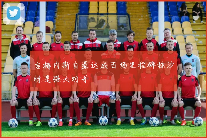 吉梅内斯自豪达成百场里程碑称沙特是强大对手