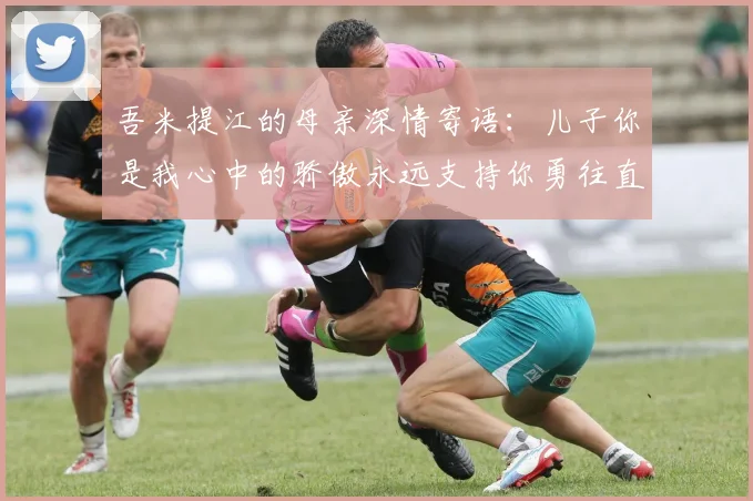 吾米提江的母亲深情寄语：儿子你是我心中的骄傲永远支持你勇往直前！