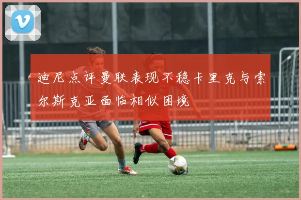 迪尼点评曼联表现不稳卡里克与索尔斯克亚面临相似困境