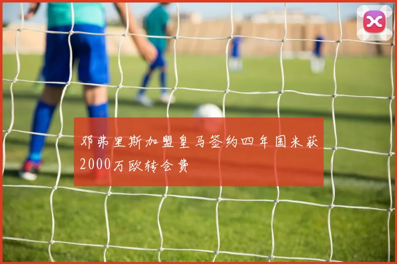 邓弗里斯加盟皇马签约四年国米获2000万欧转会费