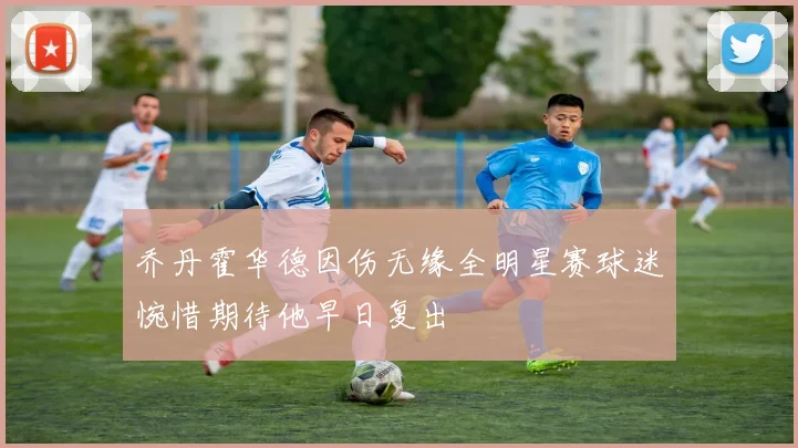 乔丹霍华德因伤无缘全明星赛球迷惋惜期待他早日复出
