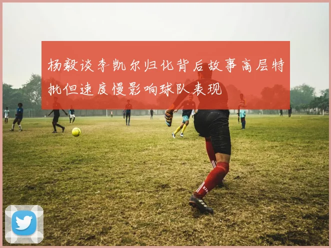 杨毅谈李凯尔归化背后故事高层特批但速度慢影响球队表现