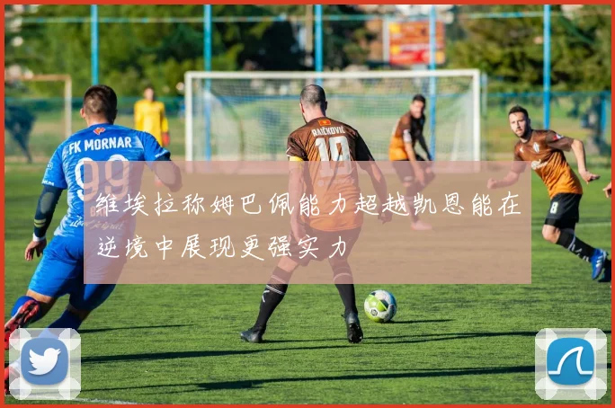 维埃拉称姆巴佩能力超越凯恩能在逆境中展现更强实力