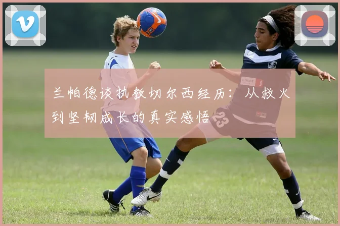 兰帕德谈执教切尔西经历：从救火到坚韧成长的真实感悟
