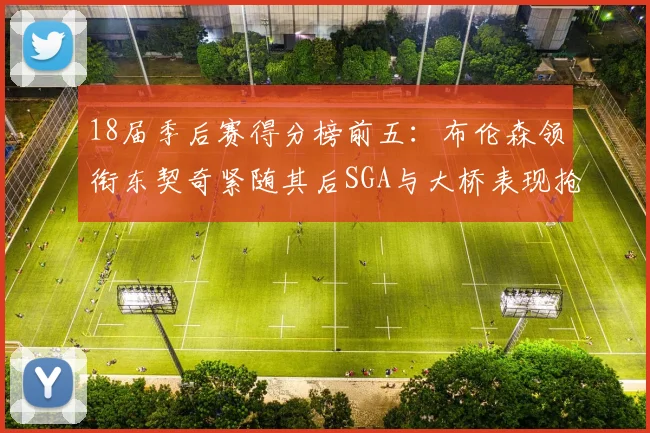 18届季后赛得分榜前五：布伦森领衔东契奇紧随其后SGA与大桥表现抢眼