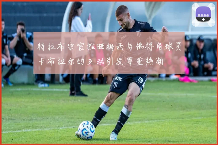 特拉布宗官推晒梅西与佛得角球员卡布拉尔的互动引发尊重热潮