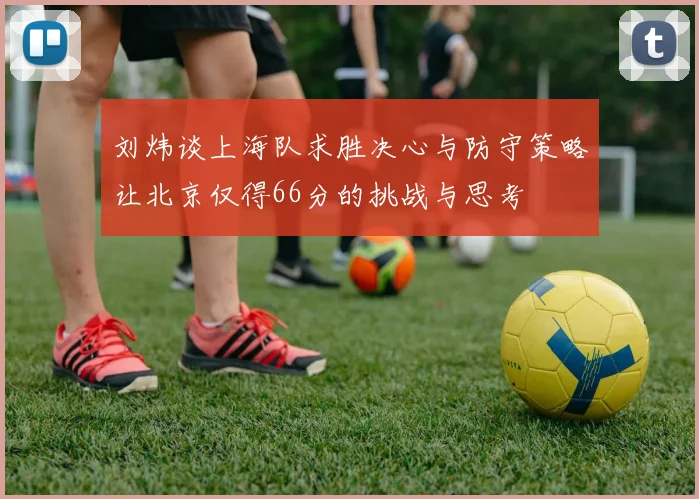 刘炜谈上海队求胜决心与防守策略让北京仅得66分的挑战与思考