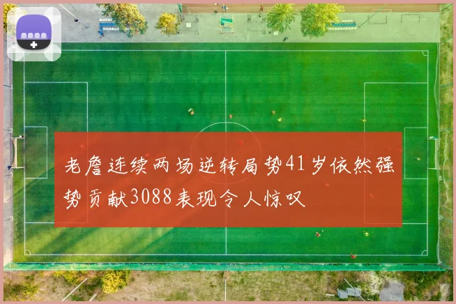老詹连续两场逆转局势41岁依然强势贡献3088表现令人惊叹
