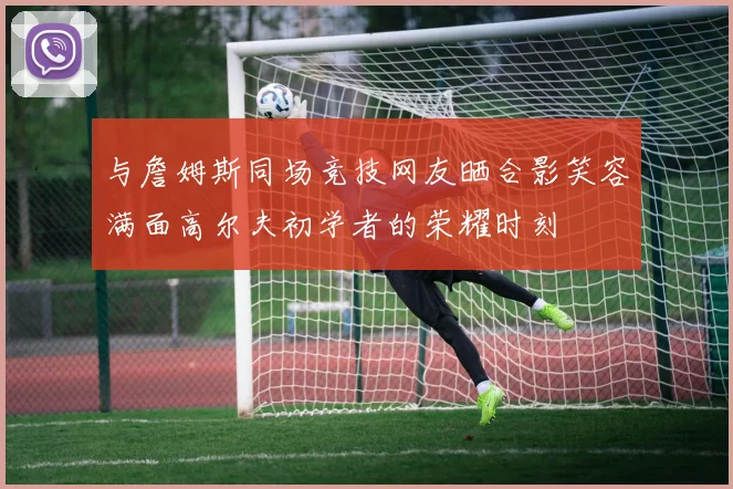 与詹姆斯同场竞技网友晒合影笑容满面高尔夫初学者的荣耀时刻