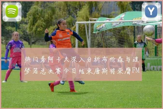 热门秀阿卡夫深入分析布伦森与追梦若总决赛今日结束唐斯将荣膺FMVP