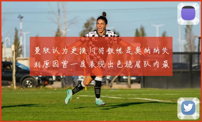 曼联认为更换门将教练是奥纳纳失利原因曾一度表现出色稳居队内最佳