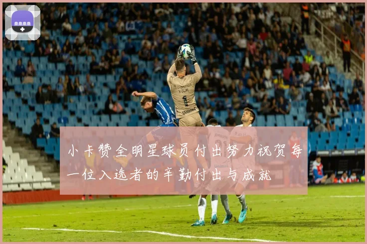 小卡赞全明星球员付出努力祝贺每一位入选者的辛勤付出与成就